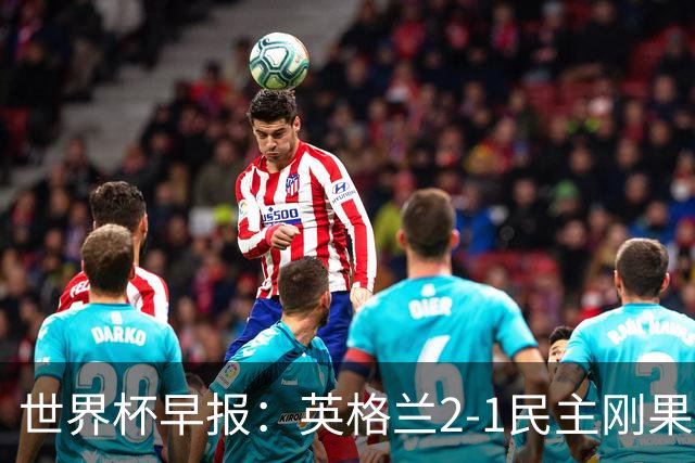 世界杯早报：英格兰2-1民主刚果；比利时3-2加时绝杀民主刚果