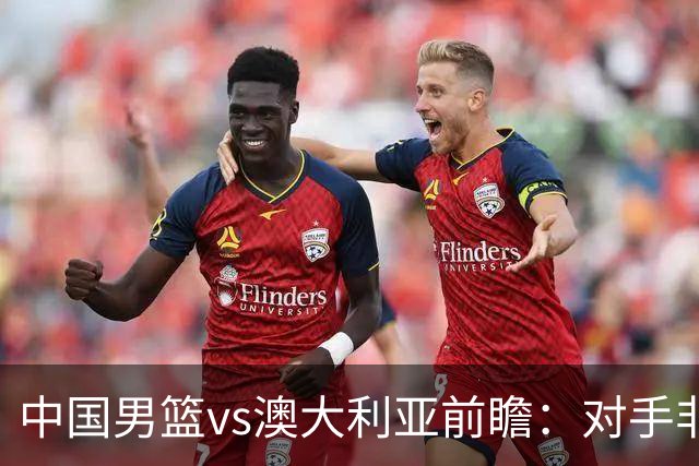 中国男篮vs澳大利亚前瞻：对手非最强阵，男篮磨合阵容是首要目标