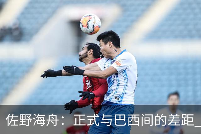 佐野海舟：正式与巴西间的差距 要努力成为能带队取胜的核心球员