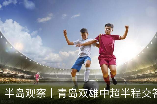 半岛观察丨青岛双雄中超半程交答卷, 成绩均不亚于去年同期