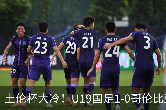 土伦杯大冷！U19国足1-0哥伦比亚，3场2胜小组头名，有望争冠