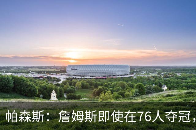 帕森斯：詹姆斯即使在76人夺冠，也改变不了GOAT的争论