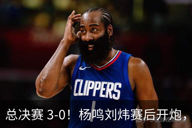总决赛 3-0！杨鸣刘炜赛后开炮，广厦一人被点名：心理垮了