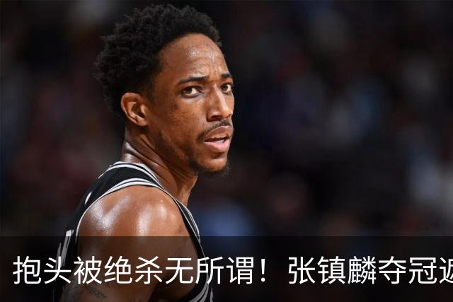 抱头被绝杀无所谓！张镇麟夺冠遮百丑？他在男篮仍难有表现