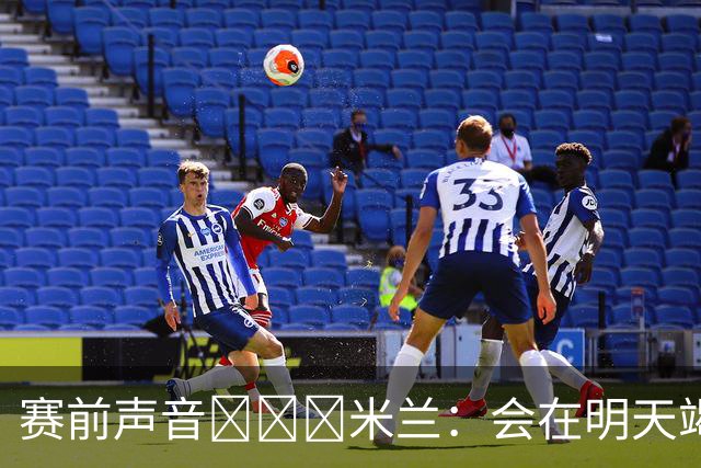 赛前声音📢📢📢米兰：会在明天竭尽全力去争取积极的结果