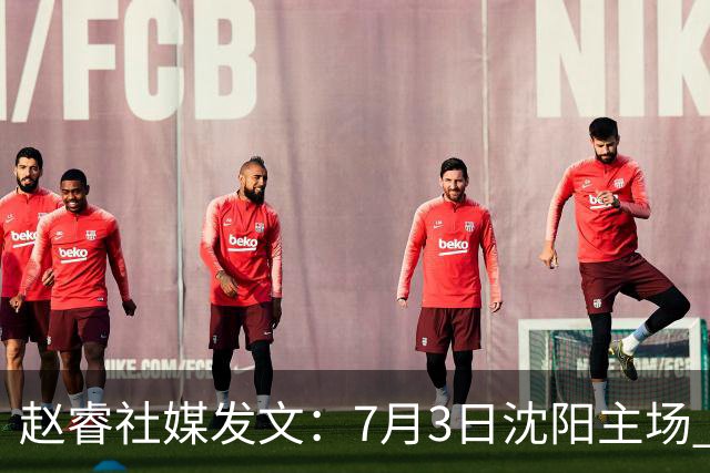 赵睿社媒发文：7月3日沈阳主场 一起为中国队加油，硬仗就得来硬的