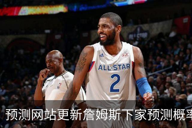 预测网站更新詹姆斯下家预测概率 骑士升至58.3% 达历史新高！