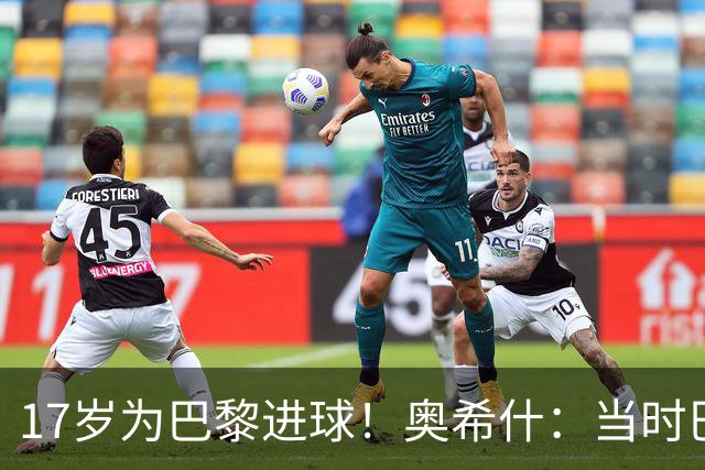 17岁为巴黎进球！奥希什：当时巴黎不给年轻人很多机会，巨星更多