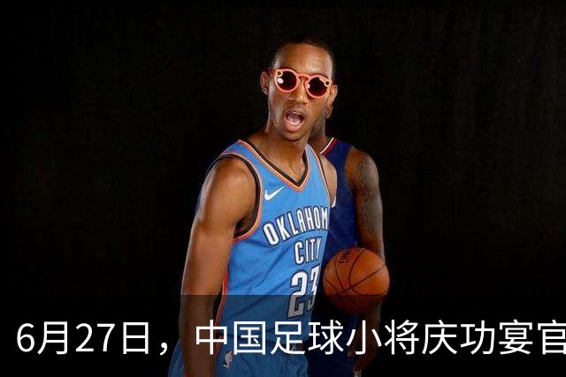 6月27日，中国足球小将庆功宴官宣，直接把排面拉到天花板！