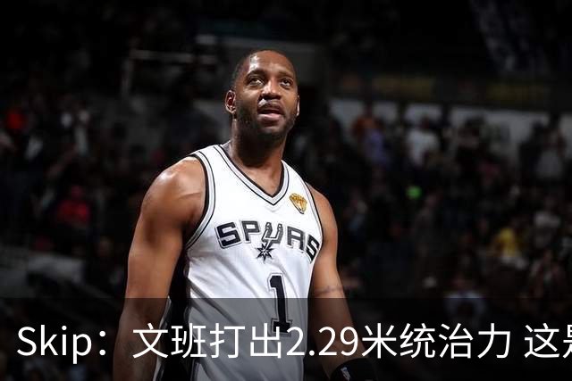 Skip：文班打出2.29米统治力 这是他西决&总决赛表现最好的一场